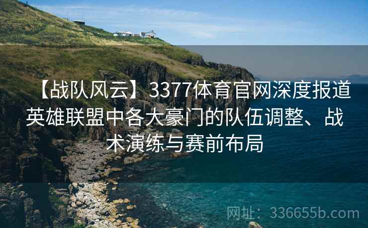 【战队风云】3377体育官网深度报道英雄联盟中各大豪门的队伍调整、战术演练与赛前布局