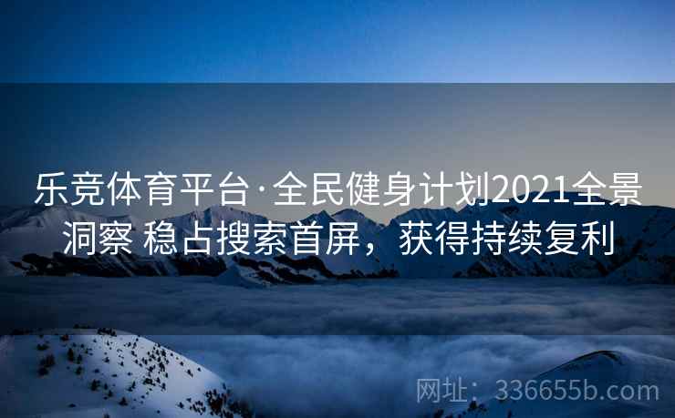 乐竞体育平台·全民健身计划2021全景洞察 稳占搜索首屏，获得持续复利