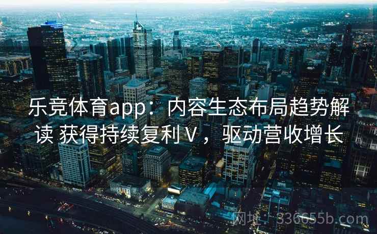乐竞体育app：内容生态布局趋势解读 获得持续复利Ⅴ，驱动营收增长