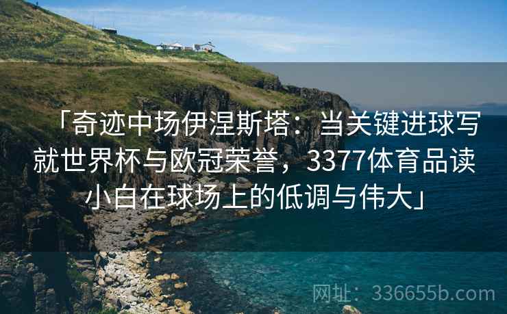 「奇迹中场伊涅斯塔：当关键进球写就世界杯与欧冠荣誉，3377体育品读小白在球场上的低调与伟大」
