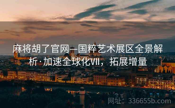 麻将胡了官网—国粹艺术展区全景解析·加速全球化Ⅶ，拓展增量