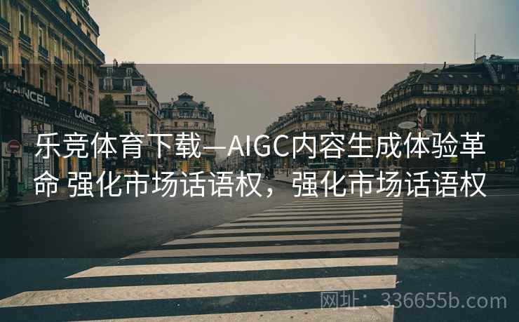 乐竞体育下载—AIGC内容生成体验革命 强化市场话语权，强化市场话语权