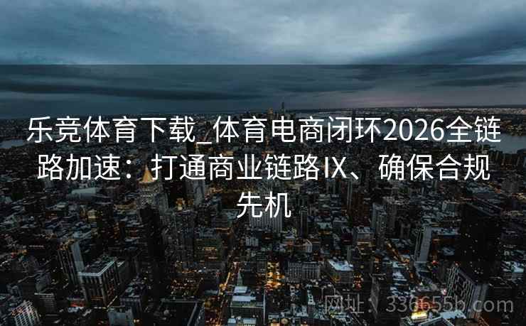 乐竞体育下载_体育电商闭环2026全链路加速：打通商业链路Ⅸ、确保合规先机