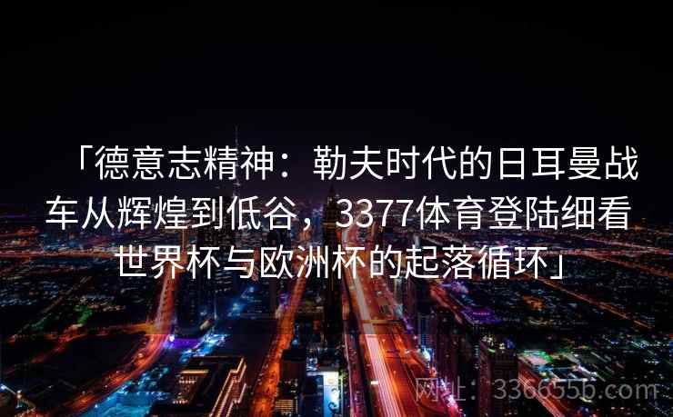 「德意志精神：勒夫时代的日耳曼战车从辉煌到低谷，3377体育登陆细看世界杯与欧洲杯的起落循环」