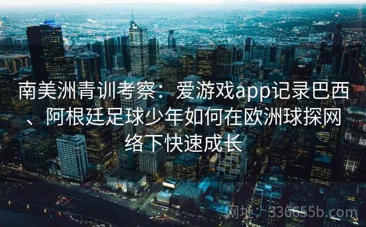 南美洲青训考察：爱游戏app记录巴西、阿根廷足球少年如何在欧洲球探网络下快速成长