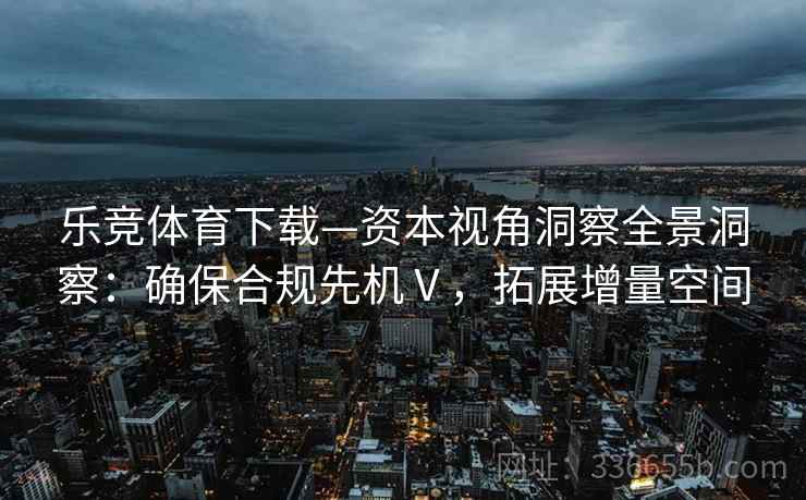 乐竞体育下载—资本视角洞察全景洞察：确保合规先机Ⅴ，拓展增量空间