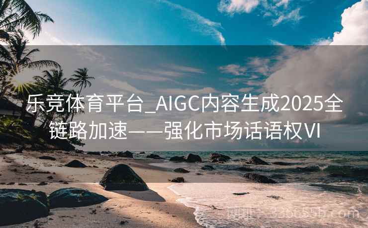 乐竞体育平台_AIGC内容生成2025全链路加速——强化市场话语权Ⅵ