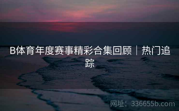 B体育年度赛事精彩合集回顾｜热门追踪