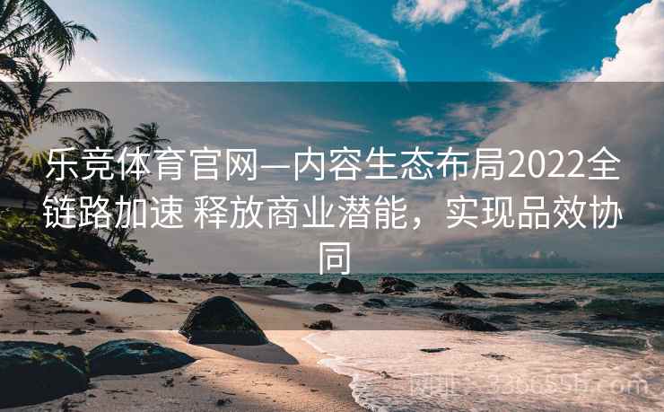 乐竞体育官网—内容生态布局2022全链路加速 释放商业潜能，实现品效协同