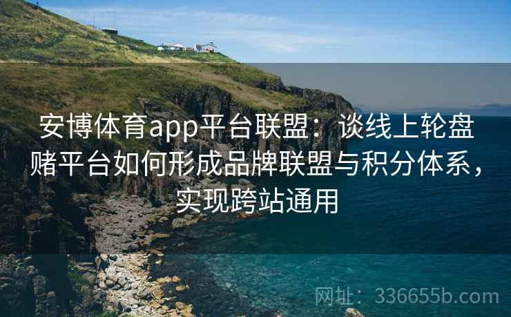 安博体育app平台联盟：谈线上轮盘赌平台如何形成品牌联盟与积分体系，实现跨站通用