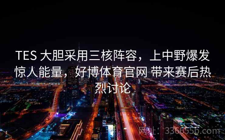 TES 大胆采用三核阵容，上中野爆发惊人能量，好博体育官网 带来赛后热烈讨论