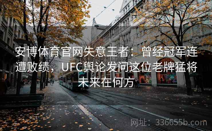 安博体育官网失意王者：曾经冠军连遭败绩，UFC舆论发问这位老牌猛将未来在何方