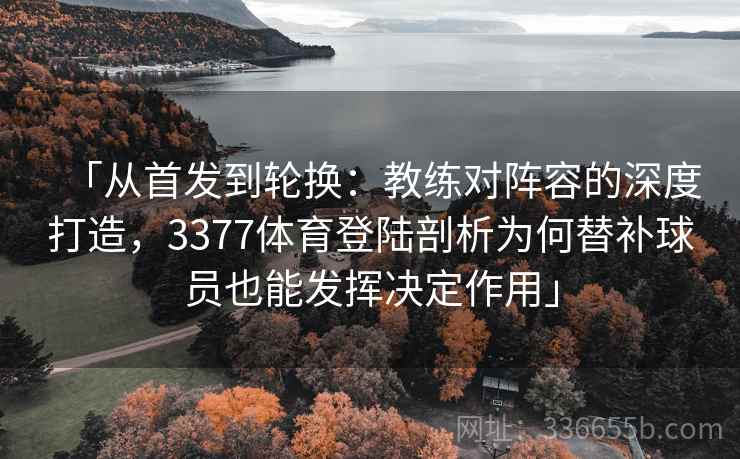 「从首发到轮换：教练对阵容的深度打造，3377体育登陆剖析为何替补球员也能发挥决定作用」