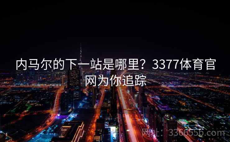 内马尔的下一站是哪里？3377体育官网为你追踪