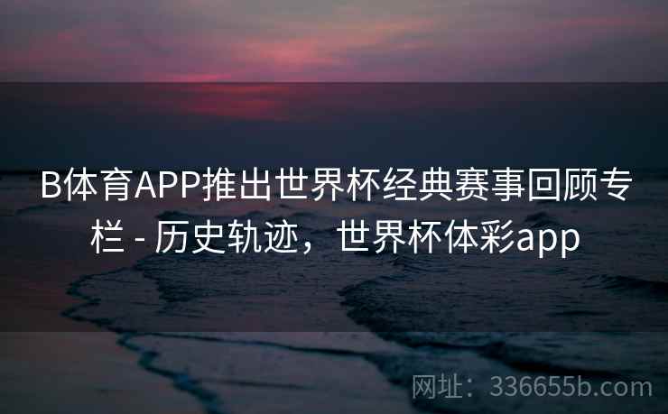 B体育APP推出世界杯经典赛事回顾专栏 - 历史轨迹，世界杯体彩app