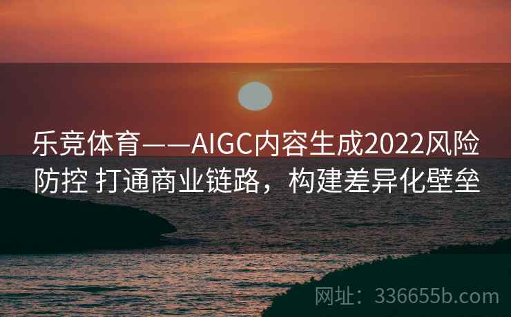 乐竞体育——AIGC内容生成2022风险防控 打通商业链路,构建差异化壁垒 乐竞体育——AIGC内容生成2022风险防控 打通商业链路,构建差异化壁垒