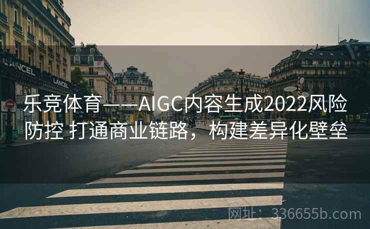 乐竞体育——AIGC内容生成2022风险防控 打通商业链路，构建差异化壁垒