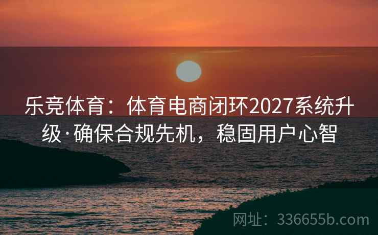 乐竞体育：体育电商闭环2027系统升级·确保合规先机，稳固用户心智